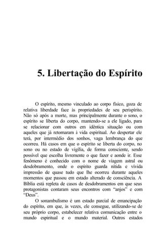 5. Libertação do Espírito 
O espírito, mesmo vinculado ao corpo físico, goza de 
relativa liberdade face às propriedades de seu perispírito. 
Não só após a morte, mas principalmente durante o sono, o 
espírito se liberta do corpo, mantendo-se a ele ligado, para 
se relacionar com outros em idêntica situação ou com 
aqueles que já retornaram à vida espiritual. Ao despertar ele 
terá, por intermédio dos sonhos, vaga lembrança do que 
ocorreu. Há casos em que o espírito se liberta do corpo, no 
sono ou no estado de vigília, de forma consciente, sendo 
possível que escolha livremente o que fazer e aonde ir. Esse 
fenômeno é conhecido com o nome de viagem astral ou 
desdobramento, onde o espírito guarda nítida e vívida 
impressão de quase tudo que lhe ocorreu durante aqueles 
momentos que passou em estado alterado de consciência. A 
Bíblia está repleta de casos de desdobramentos em que seus 
protagonistas contaram seus encontros com “anjos” e com 
“Deus”. 
O sonambulismo é um estado parcial de emancipação 
do espírito, em que, às vezes, ele consegue, utilizando-se de 
seu próprio corpo, estabelecer relativa comunicação entre o 
mundo espiritual e o mundo material. Outros estados 
 