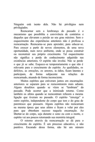 Ninguém está isento dela. Não há privilégios nem 
privilegiados. 
Reencarnar sem a lembrança do passado é o 
mecanismo que possibilita a convivência de contrários e 
daqueles que elevaram a paixão ao seu grau máximo. Sem o 
esquecimento das experiências anteriores não é profícua a 
reencarnação. Reencarna-se para aprender, para educar-se. 
Para crescer a partir de novos elementos, de uma nova 
oportunidade, num novo ambiente, onde se possa construir 
ou reconstruir seu próprio crescimento. Tal esquecimento 
não significa a perda do conhecimento adquirido nas 
existências anteriores. O espírito não involui. Não se perde 
o que já se sabe. Esquece-se temporariamente o que não é 
relevante para o crescimento do espírito. As qualidades, os 
defeitos, as emoções, os amores, os ódios, ficam latentes e 
participam, de forma subjacente nas relações do 
reencarnado, atuando de forma inconsciente. 
Muitos espíritos que estiveram juntos em encarnações 
anteriores se separam para se reencontrarem mais adiante. 
Alguns desafetos quando se vêem se “lembram” do 
passado. Pode ocorrer que a inimizade retorne. Como 
também os afetos quando se reencontram refazem a mesma 
ligação que tiveram no passado. O espírito “enxerga” o 
outro espírito, independente do corpo que tem e do grau de 
parentesco que possuem. Alguns espíritos não reencarnam 
na mesma época que seus afetos e ficam a velar por eles 
para que obtenham sucesso naquela encarnação. Ao 
libertar-se do corpo, seja durante o sono ou com a morte, o 
espírito vai aos poucos retomando sua memória integral. 
O retorno através da reencarnação se dá para o 
crescimento do espírito. É um processo educativo, e não 
punitivo. Encarado dessa forma, não há um número 
 