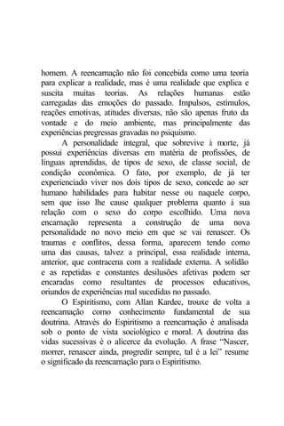 homem. A reencarnação não foi concebida como uma teoria 
para explicar a realidade, mas é uma realidade que explica e 
suscita muitas teorias. As relações humanas estão 
carregadas das emoções do passado. Impulsos, estímulos, 
reações emotivas, atitudes diversas, não são apenas fruto da 
vontade e do meio ambiente, mas principalmente das 
experiências pregressas gravadas no psiquismo. 
A personalidade integral, que sobrevive à morte, já 
possui experiências diversas em matéria de profissões, de 
línguas aprendidas, de tipos de sexo, de classe social, de 
condição econômica. O fato, por exemplo, de já ter 
experienciado viver nos dois tipos de sexo, concede ao ser 
humano habilidades para habitar nesse ou naquele corpo, 
sem que isso lhe cause qualquer problema quanto à sua 
relação com o sexo do corpo escolhido. Uma nova 
encarnação representa a construção de uma nova 
personalidade no novo meio em que se vai renascer. Os 
traumas e conflitos, dessa forma, aparecem tendo como 
uma das causas, talvez a principal, essa realidade interna, 
anterior, que contracena com a realidade externa. A solidão 
e as repetidas e constantes desilusões afetivas podem ser 
encaradas como resultantes de processos educativos, 
oriundos de experiências mal sucedidas no passado. 
O Espiritismo, com Allan Kardec, trouxe de volta a 
reencarnação como conhecimento fundamental de sua 
doutrina. Através do Espiritismo a reencarnação é analisada 
sob o ponto de vista sociológico e moral. A doutrina das 
vidas sucessivas é o alicerce da evolução. A frase “Nascer, 
morrer, renascer ainda, progredir sempre, tal é a lei” resume 
o significado da reencarnação para o Espiritismo. 
 