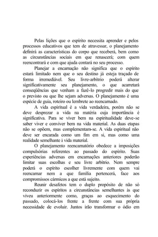 Pelas lições que o espírito necessita aprender e pelos 
processos educativos que tem de atravessar, o planejamento 
definirá as características do corpo que receberá, bem como 
as circunstâncias sociais em que renascerá; com quem 
reencontrará e com que ajuda contará no seu processo. 
Planejar a encarnação não significa que o espírito 
estará limitado nem que o seu destino já esteja traçado de 
forma irremediável. Seu livre-arbítrio poderá alterar 
significativamente seu planejamento, o que acarretará 
conseqüências que venham a fazê-lo progredir mais do que 
o previsto ou que lhe sejam adversas. O planejamento é uma 
espécie de guia, roteiro ou lembrete ao reencarnado. 
A vida espiritual é a vida verdadeira, porém não se 
deve desprezar a vida na matéria cuja importância é 
significativa. Para se viver bem na espiritualidade deve-se 
saber viver e conviver bem na vida material. As duas etapas 
não se opõem, mas complementam-se. A vida espiritual não 
deve ser encarada como um fim em si, mas como uma 
realidade semelhante à vida material. 
O planejamento reencarnatório obedece a imposições 
compulsórias referentes ao passado do espírito. Suas 
experiências adversas em encarnações anteriores poderão 
limitar suas escolhas e seu livre arbítrio. Nem sempre 
poderá o espírito escolher livremente com quem vai 
reencarnar nem a que família pertencerá, face aos 
compromissos cármicos a que está sujeito. 
Reunir desafetos tem o duplo propósito de não só 
reconduzir os espíritos a circunstâncias semelhantes às que 
viveu anteriormente como, graças ao esquecimento do 
passado, colocá-los frente a frente com sua própria 
necessidade de evoluir. Juntos irão transformar o ódio em 
 