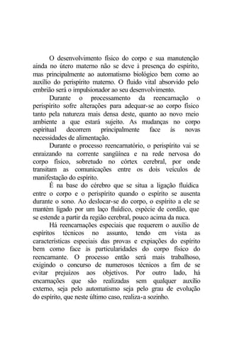 O desenvolvimento físico do corpo e sua manutenção 
ainda no útero materno não se deve à presença do espírito, 
mas principalmente ao automatismo biológico bem como ao 
auxílio do perispírito materno. O fluido vital absorvido pelo 
embrião será o impulsionador ao seu desenvolvimento. 
Durante o processamento da reencarnação o 
perispírito sofre alterações para adequar-se ao corpo físico 
tanto pela natureza mais densa deste, quanto ao novo meio 
ambiente a que estará sujeito. As mudanças no corpo 
espiritual decorrem principalmente face às novas 
necessidades de alimentação. 
Durante o processo reencarnatório, o perispírito vai se 
enraizando na corrente sangüínea e na rede nervosa do 
corpo físico, sobretudo no córtex cerebral, por onde 
transitam as comunicações entre os dois veículos de 
manifestação do espírito. 
É na base do cérebro que se situa a ligação fluídica 
entre o corpo e o perispírito quando o espírito se ausenta 
durante o sono. Ao deslocar-se do corpo, o espírito a ele se 
mantém ligado por um laço fluídico, espécie de cordão, que 
se estende a partir da região cerebral, pouco acima da nuca. 
Há reencarnações especiais que requerem o auxílio de 
espíritos técnicos no assunto, tendo em vista as 
características especiais das provas e expiações do espírito 
bem como face às particularidades do corpo físico do 
reencarnante. O processo então será mais trabalhoso, 
exigindo o concurso de numerosos técnicos a fim de se 
evitar prejuízos aos objetivos. Por outro lado, há 
encarnações que são realizadas sem qualquer auxílio 
externo, seja pelo automatismo seja pelo grau de evolução 
do espírito, que neste último caso, realiza-a sozinho. 
 