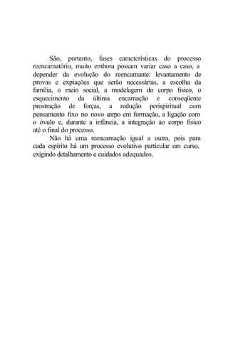 São, portanto, fases características do processo 
reencarnatório, muito embora possam variar caso a caso, a 
depender da evolução do reencarnante: levantamento de 
provas e expiações que serão necessárias, a escolha da 
família, o meio social, a modelagem do corpo físico, o 
esquecimento da última encarnação e conseqüente 
prostração de forças, a redução perispiritual com 
pensamento fixo no novo corpo em formação, a ligação com 
o óvulo e, durante a infância, a integração ao corpo físico 
até o final do processo. 
Não há uma reencarnação igual a outra, pois para 
cada espírito há um processo evolutivo particular em curso, 
exigindo detalhamento e cuidados adequados. 
 