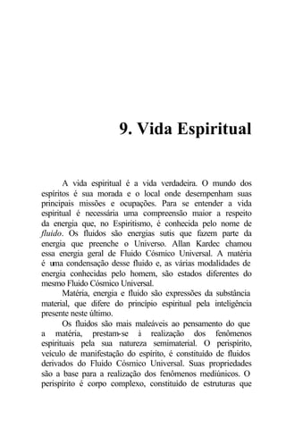 9. Vida Espiritual 
A vida espiritual é a vida verdadeira. O mundo dos 
espíritos é sua morada e o local onde desempenham suas 
principais missões e ocupações. Para se entender a vida 
espiritual é necessária uma compreensão maior a respeito 
da energia que, no Espiritismo, é conhecida pelo nome de 
fluido. Os fluidos são energias sutis que fazem parte da 
energia que preenche o Universo. Allan Kardec chamou 
essa energia geral de Fluido Cósmico Universal. A matéria 
é uma condensação desse fluido e, as várias modalidades de 
energia conhecidas pelo homem, são estados diferentes do 
mesmo Fluido Cósmico Universal. 
Matéria, energia e fluido são expressões da substância 
material, que difere do princípio espiritual pela inteligência 
presente neste último. 
Os fluidos são mais maleáveis ao pensamento do que 
a matéria, prestam-se à realização dos fenômenos 
espirituais pela sua natureza semimaterial. O perispírito, 
veículo de manifestação do espírito, é constituído de fluidos 
derivados do Fluido Cósmico Universal. Suas propriedades 
são a base para a realização dos fenômenos mediúnicos. O 
perispírito é corpo complexo, constituído de estruturas que 
 