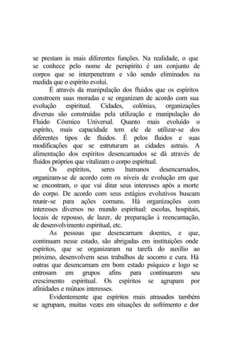 se prestam às mais diferentes funções. Na realidade, o que 
se conhece pelo nome de perispírito é um conjunto de 
corpos que se interpenetram e vão sendo eliminados na 
medida que o espírito evolui. 
É através da manipulação dos fluidos que os espíritos 
constroem suas moradas e se organizam de acordo com sua 
evolução espiritual. Cidades, colônias, organizações 
diversas são construídas pela utilização e manipulação do 
Fluido Cósmico Universal. Quanto mais evoluído o 
espírito, mais capacidade tem ele de utilizar-se dos 
diferentes tipos de fluidos. É pelos fluidos e suas 
modificações que se estruturam as cidades astrais. A 
alimentação dos espíritos desencarnados se dá através de 
fluidos próprios que vitalizam o corpo espiritual. 
Os espíritos, seres humanos desencarnados, 
organizam-se de acordo com os níveis de evolução em que 
se encontram, o que vai ditar seus interesses após a morte 
do corpo. De acordo com seus estágios evolutivos buscam 
reunir-se para ações comuns. Há organizações com 
interesses diversos no mundo espiritual: escolas, hospitais, 
locais de repouso, de lazer, de preparação à reencarnação, 
de desenvolvimento espiritual, etc. 
As pessoas que desencarnam doentes, e que, 
continuam nesse estado, são abrigadas em instituições onde 
espíritos, que se organizaram na tarefa do auxílio ao 
próximo, desenvolvem seus trabalhos de socorro e cura. Há 
outras que desencarnam em bom estado psíquico e logo se 
entrosam em grupos afins para continuarem seu 
crescimento espiritual. Os espíritos se agrupam por 
afinidades e mútuos interesses. 
Evidentemente que espíritos mais atrasados também 
se agrupam, muitas vezes em situações de sofrimento e dor 
 