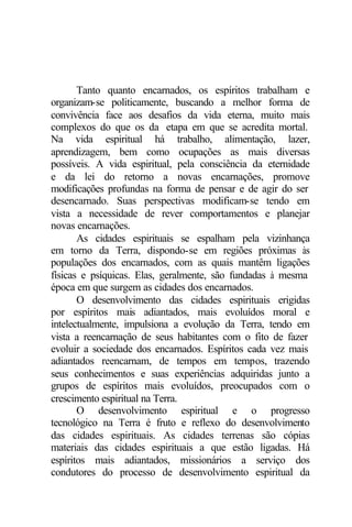 Tanto quanto encarnados, os espíritos trabalham e 
organizam-se politicamente, buscando a melhor forma de 
convivência face aos desafios da vida eterna, muito mais 
complexos do que os da etapa em que se acredita mortal. 
Na vida espiritual há trabalho, alimentação, lazer, 
aprendizagem, bem como ocupações as mais diversas 
possíveis. A vida espiritual, pela consciência da eternidade 
e da lei do retorno a novas encarnações, promove 
modificações profundas na forma de pensar e de agir do ser 
desencarnado. Suas perspectivas modificam-se tendo em 
vista a necessidade de rever comportamentos e planejar 
novas encarnações. 
As cidades espirituais se espalham pela vizinhança 
em torno da Terra, dispondo-se em regiões próximas às 
populações dos encarnados, com as quais mantêm ligações 
físicas e psíquicas. Elas, geralmente, são fundadas à mesma 
época em que surgem as cidades dos encarnados. 
O desenvolvimento das cidades espirituais erigidas 
por espíritos mais adiantados, mais evoluídos moral e 
intelectualmente, impulsiona a evolução da Terra, tendo em 
vista a reencarnação de seus habitantes com o fito de fazer 
evoluir a sociedade dos encarnados. Espíritos cada vez mais 
adiantados reencarnam, de tempos em tempos, trazendo 
seus conhecimentos e suas experiências adquiridas junto a 
grupos de espíritos mais evoluídos, preocupados com o 
crescimento espiritual na Terra. 
O desenvolvimento espiritual e o progresso 
tecnológico na Terra é fruto e reflexo do desenvolvimento 
das cidades espirituais. As cidades terrenas são cópias 
materiais das cidades espirituais a que estão ligadas. Há 
espíritos mais adiantados, missionários a serviço dos 
condutores do processo de desenvolvimento espiritual da 
 
