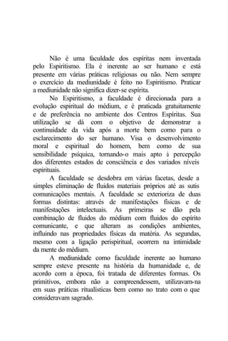 Não é uma faculdade dos espíritas nem inventada 
pelo Espiritismo. Ela é inerente ao ser humano e está 
presente em várias práticas religiosas ou não. Nem sempre 
o exercício da mediunidade é feito no Espiritismo. Praticar 
a mediunidade não significa dizer-se espírita. 
No Espiritismo, a faculdade é direcionada para a 
evolução espiritual do médium, e é praticada gratuitamente 
e de preferência no ambiente dos Centros Espíritas. Sua 
utilização se dá com o objetivo de demonstrar a 
continuidade da vida após a morte bem como para o 
esclarecimento do ser humano. Visa o desenvolvimento 
moral e espiritual do homem, bem como de sua 
sensibilidade psíquica, tornando-o mais apto à percepção 
dos diferentes estados de consciência e dos variados níveis 
espirituais. 
A faculdade se desdobra em várias facetas, desde a 
simples eliminação de fluidos materiais próprios até as sutis 
comunicações mentais. A faculdade se exterioriza de duas 
formas distintas: através de manifestações físicas e de 
manifestações intelectuais. As primeiras se dão pela 
combinação de fluidos do médium com fluidos do espírito 
comunicante, e que alteram as condições ambientes, 
influindo nas propriedades físicas da matéria. As segundas, 
mesmo com a ligação perispiritual, ocorrem na intimidade 
da mente do médium. 
A mediunidade como faculdade inerente ao humano 
sempre esteve presente na história da humanidade e, de 
acordo com a época, foi tratada de diferentes formas. Os 
primitivos, embora não a compreendessem, utilizavam-na 
em suas práticas ritualísticas bem como no trato com o que 
consideravam sagrado. 
 