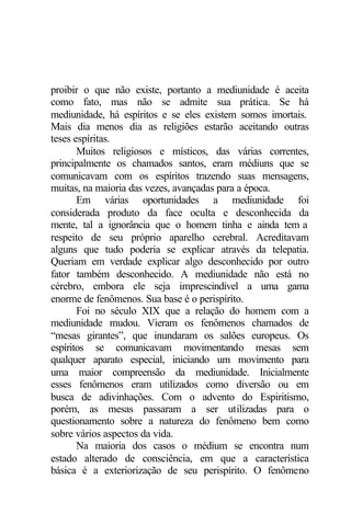 proibir o que não existe, portanto a mediunidade é aceita 
como fato, mas não se admite sua prática. Se há 
mediunidade, há espíritos e se eles existem somos imortais. 
Mais dia menos dia as religiões estarão aceitando outras 
teses espíritas. 
Muitos religiosos e místicos, das várias correntes, 
principalmente os chamados santos, eram médiuns que se 
comunicavam com os espíritos trazendo suas mensagens, 
muitas, na maioria das vezes, avançadas para a época. 
Em várias oportunidades a mediunidade foi 
considerada produto da face oculta e desconhecida da 
mente, tal a ignorância que o homem tinha e ainda tem a 
respeito de seu próprio aparelho cerebral. Acreditavam 
alguns que tudo poderia se explicar através da telepatia. 
Queriam em verdade explicar algo desconhecido por outro 
fator também desconhecido. A mediunidade não está no 
cérebro, embora ele seja imprescindível a uma gama 
enorme de fenômenos. Sua base é o perispírito. 
Foi no século XIX que a relação do homem com a 
mediunidade mudou. Vieram os fenômenos chamados de 
“mesas girantes”, que inundaram os salões europeus. Os 
espíritos se comunicavam movimentando mesas sem 
qualquer aparato especial, iniciando um movimento para 
uma maior compreensão da mediunidade. Inicialmente 
esses fenômenos eram utilizados como diversão ou em 
busca de adivinhações. Com o advento do Espiritismo, 
porém, as mesas passaram a ser utilizadas para o 
questionamento sobre a natureza do fenômeno bem como 
sobre vários aspectos da vida. 
Na maioria dos casos o médium se encontra num 
estado alterado de consciência, em que a característica 
básica é a exteriorização de seu perispírito. O fenômeno 
 