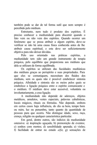 também pode se dar de tal forma sutil que nem sempre é 
percebido pelo médium. 
Entretanto, nem tudo é produto dos espíritos. É 
preciso conhecer a mediunidade para discernir quando o 
fato vem ou não vem dos espíritos. Quando ocorrer um 
fenômeno que se possa atribuir a algum espírito, deve-se 
verificar se não há uma causa física conhecida antes de lhe 
atribuir causa espiritual, e esta deve ser suficientemente 
objetiva para não deixar dúvidas. 
Pelo uso orientado nas práticas espíritas, a 
mediunidade tem sido um grande instrumento de terapia 
psíquica, pelo equilíbrio que proporciona aos médiuns que 
dela se utilizam de forma equilibrada. 
Os espíritos se utilizam das faculdades mediúnicas 
dos médiuns graças ao perispírito e suas propriedades. Para 
que eles se comuniquem, necessitam dos fluidos dos 
médiuns, sem os quais não é possível estabelecer sintonia 
psíquica. Afinidade e sintonia são os meios pelos quais se 
estabelece a ligação psíquica entre o espírito comunicante e 
o médium. O médium deve estar acessível, voluntária ou 
involuntariamente, a essa ligação. 
A mediunidade não depende de adereços, objetos 
metálicos, amuletos, vestes especiais, palavras cabalísticas, 
locais mágicos, rituais ou fórmulas. Não depende, embora 
em certos casos haja influência, do dia ou hora, tempo bom 
ou ruim, luz ou penumbra, tanto quanto da quantidade de 
pessoas para que ocorra. Não distingue idade, sexo, raça, 
crença, religião ou qualquer característica particular. 
Em geral, dentre outros, são indícios da mediunidade 
ostensiva: a) inspiração aguçada; b) premonição de eventos; 
c) sonhos com mortos; d) sensibilidade apurada; e) visões; 
f) facilidade de entrar no estado alfa; g) sensações de 
 