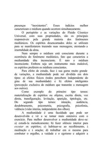 presenças “inexistentes”. Esses indícios melhor 
caracterizam o médium quando ocorrem simultaneamente. 
O perispírito e as variações do Fluido Cósmico 
Universal, com suas propriedades, são os principais 
responsáveis pela grande maioria dos fenômenos 
mediúnicos. Os espíritos desencarnados deles se utilizam 
para se manifestarem trazendo suas mensagens, atestando a 
imortalidade da alma. 
Nem sempre o médium está consciente durante a 
ocorrência do fenômeno mediúnico, fato que caracteriza a 
mediunidade dita inconsciente. É raro o médium 
inconsciente. Embora seja um instrumento mais maleável, 
os espíritos preferem os médiuns conscientes. 
Para efeito de estudo, face à sua gama muito grande 
de variações, a mediunidade pode ser dividida em dois 
tipos: a) efeitos físicos (todos percebem independente do 
grau de sua mediunidade) e b) efeitos inteligentes 
(percepção exclusiva do médium que transmite a mensagem 
aos outros). 
Como exemplo do primeiro tipo temos: 
materialização de espíritos ou objetos, escrita direta, voz 
direta, transfiguração, levitação, aparição, tiptologia, etc. 
Do segundo tipo temos: intuição, audiência, 
desdobramento, psicometria, psicografia, psicofonia, 
vidência (visão interna, independente dos olhos). 
A mediunidade é uma faculdade que pode ser 
desenvolvida e vir a se tornar mais ostensiva com o 
exercício. Para melhor desenvolver a mediunidade deve-se: 
a) estudá-la metodicamente; b) fazer silêncio interior para 
escutar os espíritos; c) habituar-se ao recolhimento, à 
meditação e à oração; d) trabalhar em si mesmo para 
combater o orgulho, a vaidade e o egoísmo e adquirir a 
 