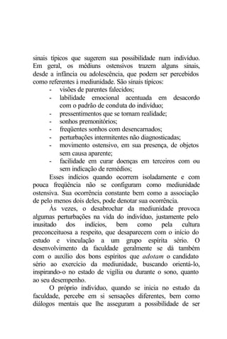 sinais típicos que sugerem sua possibilidade num indivíduo. 
Em geral, os médiuns ostensivos trazem alguns sinais, 
desde a infância ou adolescência, que podem ser percebidos 
como referentes à mediunidade. São sinais típicos: 
- visões de parentes falecidos; 
- labilidade emocional acentuada em desacordo 
com o padrão de conduta do indivíduo; 
- pressentimentos que se tornam realidade; 
- sonhos premonitórios; 
- freqüentes sonhos com desencarnados; 
- perturbações intermitentes não diagnosticadas; 
- movimento ostensivo, em sua presença, de objetos 
sem causa aparente; 
- facilidade em curar doenças em terceiros com ou 
sem indicação de remédios; 
Esses indícios quando ocorrem isoladamente e com 
pouca freqüência não se configuram como mediunidade 
ostensiva. Sua ocorrência constante bem como a associação 
de pelo menos dois deles, pode denotar sua ocorrência. 
Às vezes, o desabrochar da mediunidade provoca 
algumas perturbações na vida do indivíduo, justamente pelo 
inusitado dos indícios, bem como pela cultura 
preconceituosa a respeito, que desaparecem com o início do 
estudo e vinculação a um grupo espírita sério. O 
desenvolvimento da faculdade geralmente se dá também 
com o auxílio dos bons espíritos que adotam o candidato 
sério ao exercício da mediunidade, buscando orientá-lo, 
inspirando-o no estado de vigília ou durante o sono, quanto 
ao seu desempenho. 
O próprio indivíduo, quando se inicia no estudo da 
faculdade, percebe em si sensações diferentes, bem como 
diálogos mentais que lhe asseguram a possibilidade de ser 
 