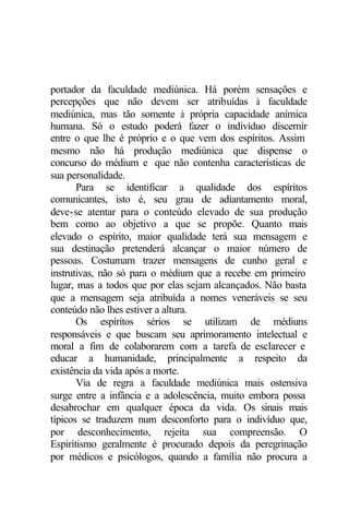 portador da faculdade mediúnica. Há porém sensações e 
percepções que não devem ser atribuídas à faculdade 
mediúnica, mas tão somente à própria capacidade anímica 
humana. Só o estudo poderá fazer o indivíduo discernir 
entre o que lhe é próprio e o que vem dos espíritos. Assim 
mesmo não há produção mediúnica que dispense o 
concurso do médium e que não contenha características de 
sua personalidade. 
Para se identificar a qualidade dos espíritos 
comunicantes, isto é, seu grau de adiantamento moral, 
deve-se atentar para o conteúdo elevado de sua produção 
bem como ao objetivo a que se propõe. Quanto mais 
elevado o espírito, maior qualidade terá sua mensagem e 
sua destinação pretenderá alcançar o maior número de 
pessoas. Costumam trazer mensagens de cunho geral e 
instrutivas, não só para o médium que a recebe em primeiro 
lugar, mas a todos que por elas sejam alcançados. Não basta 
que a mensagem seja atribuída a nomes veneráveis se seu 
conteúdo não lhes estiver a altura. 
Os espíritos sérios se utilizam de médiuns 
responsáveis e que buscam seu aprimoramento intelectual e 
moral a fim de colaborarem com a tarefa de esclarecer e 
educar a humanidade, principalmente a respeito da 
existência da vida após a morte. 
Via de regra a faculdade mediúnica mais ostensiva 
surge entre a infância e a adolescência, muito embora possa 
desabrochar em qualquer época da vida. Os sinais mais 
típicos se traduzem num desconforto para o indivíduo que, 
por desconhecimento, rejeita sua compreensão. O 
Espiritismo geralmente é procurado depois da peregrinação 
por médicos e psicólogos, quando a família não procura a 
 