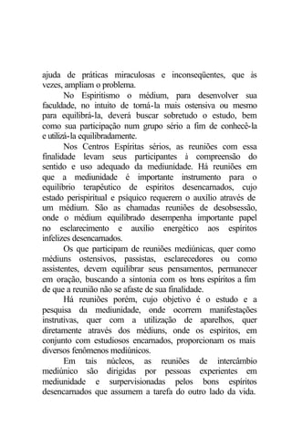 ajuda de práticas miraculosas e inconseqüentes, que às 
vezes, ampliam o problema. 
No Espiritismo o médium, para desenvolver sua 
faculdade, no intuito de torná-la mais ostensiva ou mesmo 
para equilibrá-la, deverá buscar sobretudo o estudo, bem 
como sua participação num grupo sério a fim de conhecê-la 
e utilizá-la equilibradamente. 
Nos Centros Espíritas sérios, as reuniões com essa 
finalidade levam seus participantes à compreensão do 
sentido e uso adequado da mediunidade. Há reuniões em 
que a mediunidade é importante instrumento para o 
equilíbrio terapêutico de espíritos desencarnados, cujo 
estado perispiritual e psíquico requerem o auxílio através de 
um médium. São as chamadas reuniões de desobsessão, 
onde o médium equilibrado desempenha importante papel 
no esclarecimento e auxílio energético aos espíritos 
infelizes desencarnados. 
Os que participam de reuniões mediúnicas, quer como 
médiuns ostensivos, passistas, esclarecedores ou como 
assistentes, devem equilibrar seus pensamentos, permanecer 
em oração, buscando a sintonia com os bons espíritos a fim 
de que a reunião não se afaste de sua finalidade. 
Há reuniões porém, cujo objetivo é o estudo e a 
pesquisa da mediunidade, onde ocorrem manifestações 
instrutivas, quer com a utilização de aparelhos, quer 
diretamente através dos médiuns, onde os espíritos, em 
conjunto com estudiosos encarnados, proporcionam os mais 
diversos fenômenos mediúnicos. 
Em tais núcleos, as reuniões de intercâmbio 
mediúnico são dirigidas por pessoas experientes em 
mediunidade e surpervisionadas pelos bons espíritos 
desencarnados que assumem a tarefa do outro lado da vida. 
 