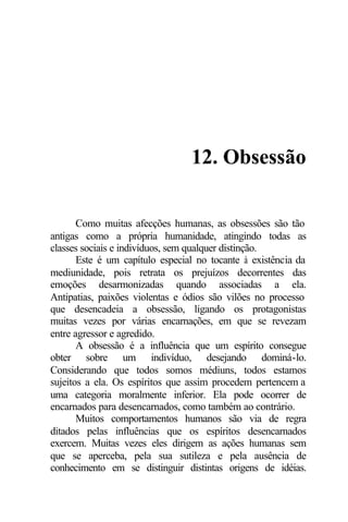 12. Obsessão 
Como muitas afecções humanas, as obsessões são tão 
antigas como a própria humanidade, atingindo todas as 
classes sociais e indivíduos, sem qualquer distinção. 
Este é um capítulo especial no tocante à existência da 
mediunidade, pois retrata os prejuízos decorrentes das 
emoções desarmonizadas quando associadas a ela. 
Antipatias, paixões violentas e ódios são vilões no processo 
que desencadeia a obsessão, ligando os protagonistas 
muitas vezes por várias encarnações, em que se revezam 
entre agressor e agredido. 
A obsessão é a influência que um espírito consegue 
obter sobre um indivíduo, desejando dominá-lo. 
Considerando que todos somos médiuns, todos estamos 
sujeitos a ela. Os espíritos que assim procedem pertencem a 
uma categoria moralmente inferior. Ela pode ocorrer de 
encarnados para desencarnados, como também ao contrário. 
Muitos comportamentos humanos são via de regra 
ditados pelas influências que os espíritos desencarnados 
exercem. Muitas vezes eles dirigem as ações humanas sem 
que se aperceba, pela sua sutileza e pela ausência de 
conhecimento em se distinguir distintas origens de idéias. 
 