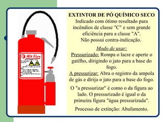 EXTINTOR DE PÓ QUÍMICO SECO
  Indicado com ótimo resultado para
 incêndios de classe "C" e sem grande
     eficiência para a classe "A".
     Não possui contra-indicação.
              Modo de usar:
 Pressurizado: Rompa o lacre e aperte o
 gatilho, dirigindo o jato para a base do
                    fogo.
A pressurizar: Abra o registro da ampola
de gás e dirija o jato para a base do fogo.
O "a pressurizar" é como o da figura ao
   lado. O pressurizado é igual o da
 primeira figura "água pressurizada".
  Processo de extinção: Abafamento.
 