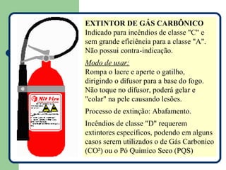 EXTINTOR DE GÁS CARBÔNICO
Indicado para incêndios de classe "C" e
sem grande eficiência para a classe "A".
Não possui contra-indicação.
Modo de usar:
Rompa o lacre e aperte o gatilho,
dirigindo o difusor para a base do fogo.
Não toque no difusor, poderá gelar e
"colar" na pele causando lesões.
Processo de extinção: Abafamento.
Incêndios de classe "D" requerem
extintores específicos, podendo em alguns
casos serem utilizados o de Gás Carbonico
(CO²) ou o Pó Quimico Seco (PQS)
 
