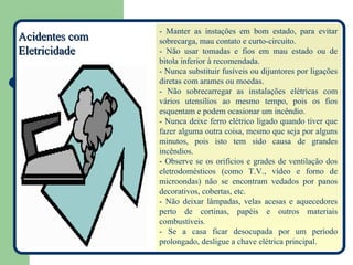 - Manter as instações em bom estado, para evitar
Acidentes com   sobrecarga, mau contato e curto-circuito.
Eletricidade    - Não usar tomadas e fios em mau estado ou de
                bitola inferior à recomendada.
                - Nunca substituir fusíveis ou dijuntores por ligações
                diretas com arames ou moedas.
                - Não sobrecarregar as instalações elétricas com
                vários utensílios ao mesmo tempo, pois os fios
                esquentam e podem ocasionar um incêndio.
                - Nunca deixe ferro elétrico ligado quando tiver que
                fazer alguma outra coisa, mesmo que seja por alguns
                minutos, pois isto tem sido causa de grandes
                incêndios.
                - Observe se os orifícios e grades de ventilação dos
                eletrodomésticos (como T.V., vídeo e forno de
                microondas) não se encontram vedados por panos
                decorativos, cobertas, etc.
                - Não deixar lâmpadas, velas acesas e aquecedores
                perto de cortinas, papéis e outros materiais
                combustíveis.
                - Se a casa ficar desocupada por um período
                prolongado, desligue a chave elétrica principal.
 