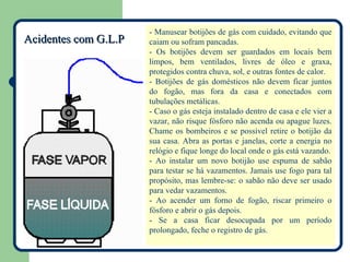 - Manusear botijões de gás com cuidado, evitando que
Acidentes com G.L.P   caiam ou sofram pancadas.
                      - Os botijões devem ser guardados em locais bem
                      limpos, bem ventilados, livres de óleo e graxa,
                      protegidos contra chuva, sol, e outras fontes de calor.
                      - Botijões de gás domésticos não devem ficar juntos
                      do fogão, mas fora da casa e conectados com
                      tubulações metálicas.
                      - Caso o gás esteja instalado dentro de casa e ele vier a
                      vazar, não risque fósforo não acenda ou apague luzes.
                      Chame os bombeiros e se possível retire o botijão da
                      sua casa. Abra as portas e janelas, corte a energia no
                      relógio e fique longe do local onde o gás está vazando.
                      - Ao instalar um novo botijão use espuma de sabão
                      para testar se há vazamentos. Jamais use fogo para tal
                      propósito, mas lembre-se: o sabão não deve ser usado
                      para vedar vazamentos.
                      - Ao acender um forno de fogão, riscar primeiro o
                      fósforo e abrir o gás depois.
                      - Se a casa ficar desocupada por um período
                      prolongado, feche o registro de gás.
 