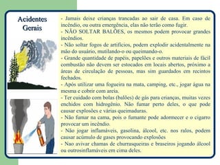 Acidentes   - Jamais deixe crianças trancadas ao sair de casa. Em caso de
            incêndio, ou outra emergência, elas não terão como fugir.
 Gerais     - NÃO SOLTAR BALÕES, os mesmos podem provocar grandes
            incêndios.
            - Não soltar fogos de artifícios, podem explodir acidentalmente na
            mão do usuário, mutilando-o ou queimando-o.
            - Grande quantidade de papéis, papelões e outros materiais de fácil
            combustão não devem ser estocados em locais abertos, próximo a
            áreas de circulação de pessoas, mas sim guardados em recintos
            fechados.
            - Após utilizar uma fogueira na mata, camping, etc., jogar água na
            mesma e cobrir com areia.
            - Ter cuidado com bolas (balões) de gás para crianças, muitas vezes
            enchidos com hidrogênio. Não fumar perto deles, o que pode
            causar explosões e várias queimaduras.
            - Não fumar na cama, pois o fumante pode adormecer e o cigarro
            provocar um incêndio.
            - Não jogar inflamáveis, gasolina, álcool, etc. nos ralos, podem
            causar acúmulo de gases provocando explosões
            - Nao avivar chamas de churrasqueiras e braseiros jogando álcool
            ou outrosinflamáveis em cima deles.
 