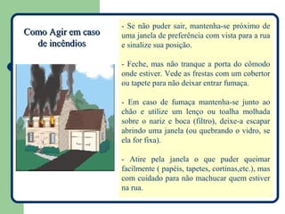 - Se não puder sair, mantenha-se próximo de
Como Agir em caso   uma janela de preferência com vista para a rua
  de incêndios      e sinalize sua posição.

                    - Feche, mas não tranque a porta do cômodo
                    onde estiver. Vede as frestas com um cobertor
                    ou tapete para não deixar entrar fumaça.

                    - Em caso de fumaça mantenha-se junto ao
                    chão e utilize um lenço ou toalha molhada
                    sobre o nariz e boca (filtro), deixe-a escapar
                    abrindo uma janela (ou quebrando o vidro, se
                    ela for fixa).

                    - Atire pela janela o que puder queimar
                    facilmente ( papéis, tapetes, cortinas,etc.), mas
                    com cuidado para não machucar quem estiver
                    na rua.
 