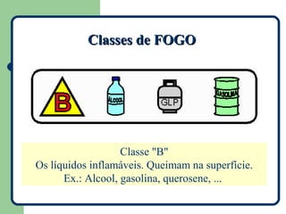 Classes de FOGO




                   Classe "B"
Os líquidos inflamáveis. Queimam na superfície.
      Ex.: Alcool, gasolina, querosene, ...
 