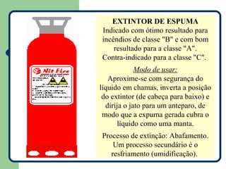 EXTINTOR DE ESPUMA
Indicado com ótimo resultado para
incêndios de classe "B" e com bom
    resultado para a classe "A".
Contra-indicado para a classe "C".
             Modo de usar:
   Aproxime-se com segurança do
líquido em chamas, inverta a posição
 do extintor (de cabeça para baixo) e
  dirija o jato para um anteparo, de
 modo que a expuma gerada cubra o
      líquido como uma manta.
Processo de extinção: Abafamento.
    Um processo secundário é o
   resfriamento (umidificação).
 