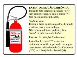 EXTINTOR DE GÁS CARBÔNICO
Indicado para incêndios de classe "C" e
sem grande eficiência para a classe "A".
Não possui contra-indicação.
Modo de usar:
Rompa o lacre e aperte o gatilho, dirigindo
o difusor para a base do fogo.
Não toque no difusor, poderá gelar e
"colar" na pele causando lesões.
Processo de extinção: Abafamento.
Incêndios de classe "D" requerem
extintores específicos, podendo em alguns
casos serem utilizados o de Gás Carbonico
(CO²) ou o Pó Quimico Seco (PQS)
 