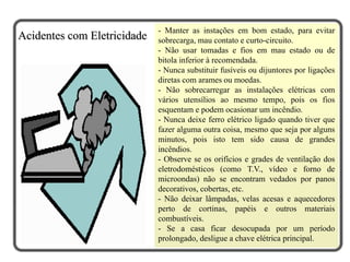 - Manter as instações em bom estado, para evitar
sobrecarga, mau contato e curto-circuito.
- Não usar tomadas e fios em mau estado ou de
bitola inferior à recomendada.
- Nunca substituir fusíveis ou dijuntores por ligações
diretas com arames ou moedas.
- Não sobrecarregar as instalações elétricas com
vários utensílios ao mesmo tempo, pois os fios
esquentam e podem ocasionar um incêndio.
- Nunca deixe ferro elétrico ligado quando tiver que
fazer alguma outra coisa, mesmo que seja por alguns
minutos, pois isto tem sido causa de grandes
incêndios.
- Observe se os orifícios e grades de ventilação dos
eletrodomésticos (como T.V., vídeo e forno de
microondas) não se encontram vedados por panos
decorativos, cobertas, etc.
- Não deixar lâmpadas, velas acesas e aquecedores
perto de cortinas, papéis e outros materiais
combustíveis.
- Se a casa ficar desocupada por um período
prolongado, desligue a chave elétrica principal.
Acidentes com Eletricidade
 
