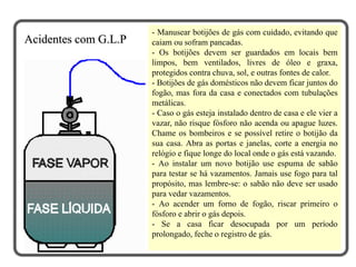 - Manusear botijões de gás com cuidado, evitando que
caiam ou sofram pancadas.
- Os botijões devem ser guardados em locais bem
limpos, bem ventilados, livres de óleo e graxa,
protegidos contra chuva, sol, e outras fontes de calor.
- Botijões de gás domésticos não devem ficar juntos do
fogão, mas fora da casa e conectados com tubulações
metálicas.
- Caso o gás esteja instalado dentro de casa e ele vier a
vazar, não risque fósforo não acenda ou apague luzes.
Chame os bombeiros e se possível retire o botijão da
sua casa. Abra as portas e janelas, corte a energia no
relógio e fique longe do local onde o gás está vazando.
- Ao instalar um novo botijão use espuma de sabão
para testar se há vazamentos. Jamais use fogo para tal
propósito, mas lembre-se: o sabão não deve ser usado
para vedar vazamentos.
- Ao acender um forno de fogão, riscar primeiro o
fósforo e abrir o gás depois.
- Se a casa ficar desocupada por um período
prolongado, feche o registro de gás.
Acidentes com G.L.P
 