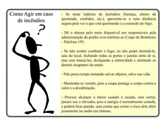 - Se notar indícios de incêndios (fumaça, cheiro de
queimado, estalidos, etc.), aproxime-se a uma distância
segura para ver o que está queimando e a extensão do fogo.
- Dê o alarme pelo meio disponível aos responsáveis pela
administração do prédio e/ou telefone ao Corpo de Bombeiro
- Telefone 193.
- Se não souber combater o fogo, ou não puder dominá-lo,
saia do local, fechando todas as portas e janelas atrás de sí,
mas sem trancá-las, desligando a eletricidade e alertando os
demais ocupantes do andar.
- Não perca tempo tentando salvar objetos, salve sua vida.
- Mantenha-se vestido, pois a roupa protege o corpo contra o
calor e a desidratação.
- Procure alcançar o térreo usando a escada, sem correr,
jamais use o elevador, pois a energia é normalmente cortada,
e poderá ficar parado, sem contar que existe o risco dele abrir
justamente no andar em chamas.
Como Agir em caso
de incêndios
 