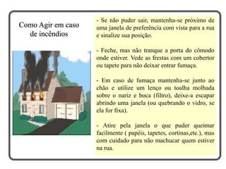 - Se não puder sair, mantenha-se próximo de
uma janela de preferência com vista para a rua
e sinalize sua posição.
- Feche, mas não tranque a porta do cômodo
onde estiver. Vede as frestas com um cobertor
ou tapete para não deixar entrar fumaça.
- Em caso de fumaça mantenha-se junto ao
chão e utilize um lenço ou toalha molhada
sobre o nariz e boca (filtro), deixe-a escapar
abrindo uma janela (ou quebrando o vidro, se
ela for fixa).
- Atire pela janela o que puder queimar
facilmente ( papéis, tapetes, cortinas,etc.), mas
com cuidado para não machucar quem estiver
na rua.
Como Agir em caso
de incêndios
 