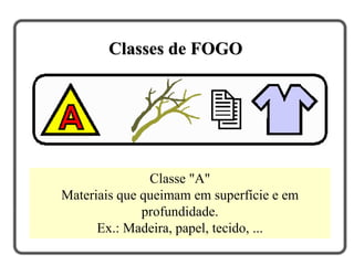 Classe "A"
Materiais que queimam em superfície e em
profundidade.
Ex.: Madeira, papel, tecido, ...
Classes de FOGO
 
