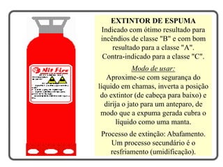 EXTINTOR DE ESPUMA
Indicado com ótimo resultado para
incêndios de classe "B" e com bom
resultado para a classe "A".
Contra-indicado para a classe "C".
Modo de usar:
Aproxime-se com segurança do
líquido em chamas, inverta a posição
do extintor (de cabeça para baixo) e
dirija o jato para um anteparo, de
modo que a expuma gerada cubra o
líquido como uma manta.
Processo de extinção: Abafamento.
Um processo secundário é o
resfriamento (umidificação).
 