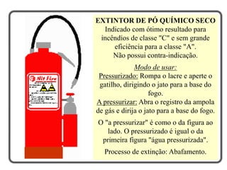 EXTINTOR DE PÓ QUÍMICO SECO
Indicado com ótimo resultado para
incêndios de classe "C" e sem grande
eficiência para a classe "A".
Não possui contra-indicação.
Modo de usar:
Pressurizado: Rompa o lacre e aperte o
gatilho, dirigindo o jato para a base do
fogo.
A pressurizar: Abra o registro da ampola
de gás e dirija o jato para a base do fogo.
O "a pressurizar" é como o da figura ao
lado. O pressurizado é igual o da
primeira figura "água pressurizada".
Processo de extinção: Abafamento.
 