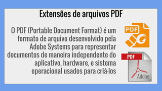 Extensões de arquivos PDF
O PDF (Portable Document Format) é um
formato de arquivo desenvolvido pela
Adobe Systems para representar
documentos de maneira independente do
aplicativo, hardware, e sistema
operacional usados para criá-los
 