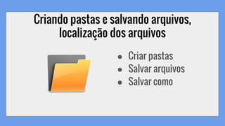 Criando pastas e salvando arquivos,
localização dos arquivos
● Criar pastas
● Salvar arquivos
● Salvar como
 