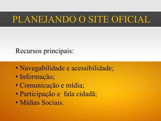 PLANEJANDO O SITE OFICIAL


Recursos principais:

• Navegabilidade e acessibilidade;
• Informação;
• Comunicação e mídia;
• Participação e fala cidadã;
• Mídias Sociais.
 