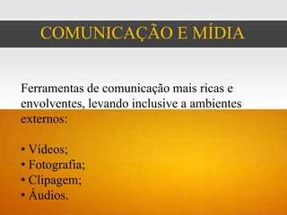 COMUNICAÇÃO E MÍDIA


Ferramentas de comunicação mais ricas e
envolventes, levando inclusive a ambientes
externos:

• Vídeos;
• Fotografia;
• Clipagem;
• Áudios.
 