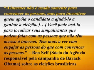 “A internet não é usada somente para
convencer as pessoas, mas para incentivar
quem apóia o candidato a ajudá-lo a
ganhar a eleição. […] Você pode usá-la
para localizar seus simpatizantes que
podem falar com as pessoas que não têm
acesso à internet. Tem mais a ver com
engajar as pessoas do que com convencer
as pessoas.” – Ben Self (Sócio da Agência
responsável pela campanha de Barack
Obama) sobre as eleições brasileiras
 