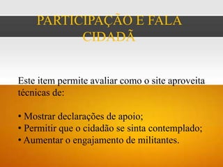 PARTICIPAÇÃO E FALA
          CIDADÃ


Este item permite avaliar como o site aproveita
técnicas de:

• Mostrar declarações de apoio;
• Permitir que o cidadão se sinta contemplado;
• Aumentar o engajamento de militantes.
 