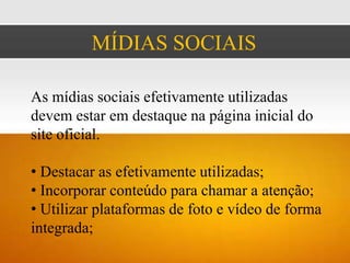 MÍDIAS SOCIAIS

As mídias sociais efetivamente utilizadas
devem estar em destaque na página inicial do
site oficial.

• Destacar as efetivamente utilizadas;
• Incorporar conteúdo para chamar a atenção;
• Utilizar plataformas de foto e vídeo de forma
integrada;
 
