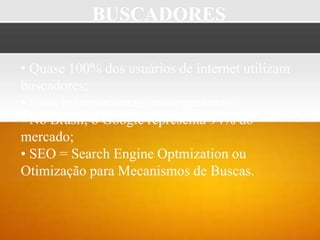 BUSCADORES

• Quase 100% dos usuários de internet utilizam
buscadores;
• Usos informacionais; navegacionais;
• No Brasil, o Google representa 94% do
mercado;
• SEO = Search Engine Optmization ou
Otimização para Mecanismos de Buscas.
 
