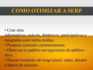 COMO OTIMIZAR A SERP


• Criar sites
informativos, usáveis, dinâmicos, participativos e
integrados com outras mídias;
• Produzir conteúdo constantemente;
• Observar os padrões navegacionais do público-
alvo;
• Buscar resultados de longo prazo: antes, durante
e depois de eleições.
 