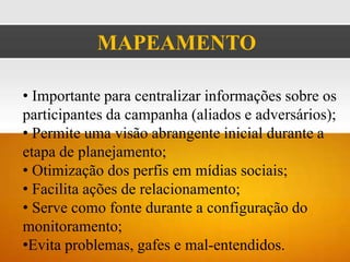 MAPEAMENTO

• Importante para centralizar informações sobre os
participantes da campanha (aliados e adversários);
• Permite uma visão abrangente inicial durante a
etapa de planejamento;
• Otimização dos perfis em mídias sociais;
• Facilita ações de relacionamento;
• Serve como fonte durante a configuração do
monitoramento;
•Evita problemas, gafes e mal-entendidos.
 