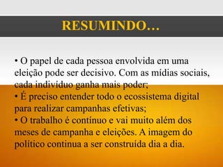 RESUMINDO…

• O papel de cada pessoa envolvida em uma
eleição pode ser decisivo. Com as mídias sociais,
cada indivíduo ganha mais poder;
• É preciso entender todo o ecossistema digital
para realizar campanhas efetivas;
• O trabalho é contínuo e vai muito além dos
meses de campanha e eleições. A imagem do
político continua a ser construída dia a dia.
 