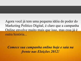 Agora você já tem uma pequena idéia do poder do
Marketing Político Digital, é claro que a campanha
Online envolve muito mais que isso, mas essa já é
outra história...


 Comece sua campanha online hoje e saia na
         frente nas Eleições 2012!
 