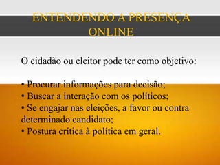 ENTENDENDO A PRESENÇA
         ONLINE

O cidadão ou eleitor pode ter como objetivo:

• Procurar informações para decisão;
• Buscar a interação com os políticos;
• Se engajar nas eleições, a favor ou contra
determinado candidato;
• Postura crítica à política em geral.
 