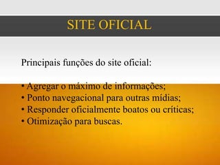 SITE OFICIAL

Principais funções do site oficial:

• Agregar o máximo de informações;
• Ponto navegacional para outras mídias;
• Responder oficialmente boatos ou críticas;
• Otimização para buscas.
 