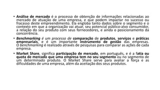 • Análise de mercado é o processo de obtenção de informações relacionadas ao
mercado de atuação de uma empresa, e que podem impactar no sucesso ou
fracasso deste empreendimento. Ela engloba tanto dados sobre o segmento e o
contexto em que a organização vai atuar, seu potencial público-alvo consumidor,
a relação do seu produto com seus fornecedores, e ainda o posicionamento da
concorrência.
• Benchmarking é um processo de comparação de produtos, serviços e práticas
empresariais, e é um importante instrumento de gestão das empresas.
O benchmarking é realizado através de pesquisas para comparar as ações de cada
empresa.
• Market Share, significa participação de mercado, em português, e é a fatia ou
quota de mercado que uma empresa tem no seu segmento ou no segmento de
um determinado produto. O Market Share serve para avaliar a força e as
dificuldades de uma empresa, além da aceitação dos seus produtos.
 
