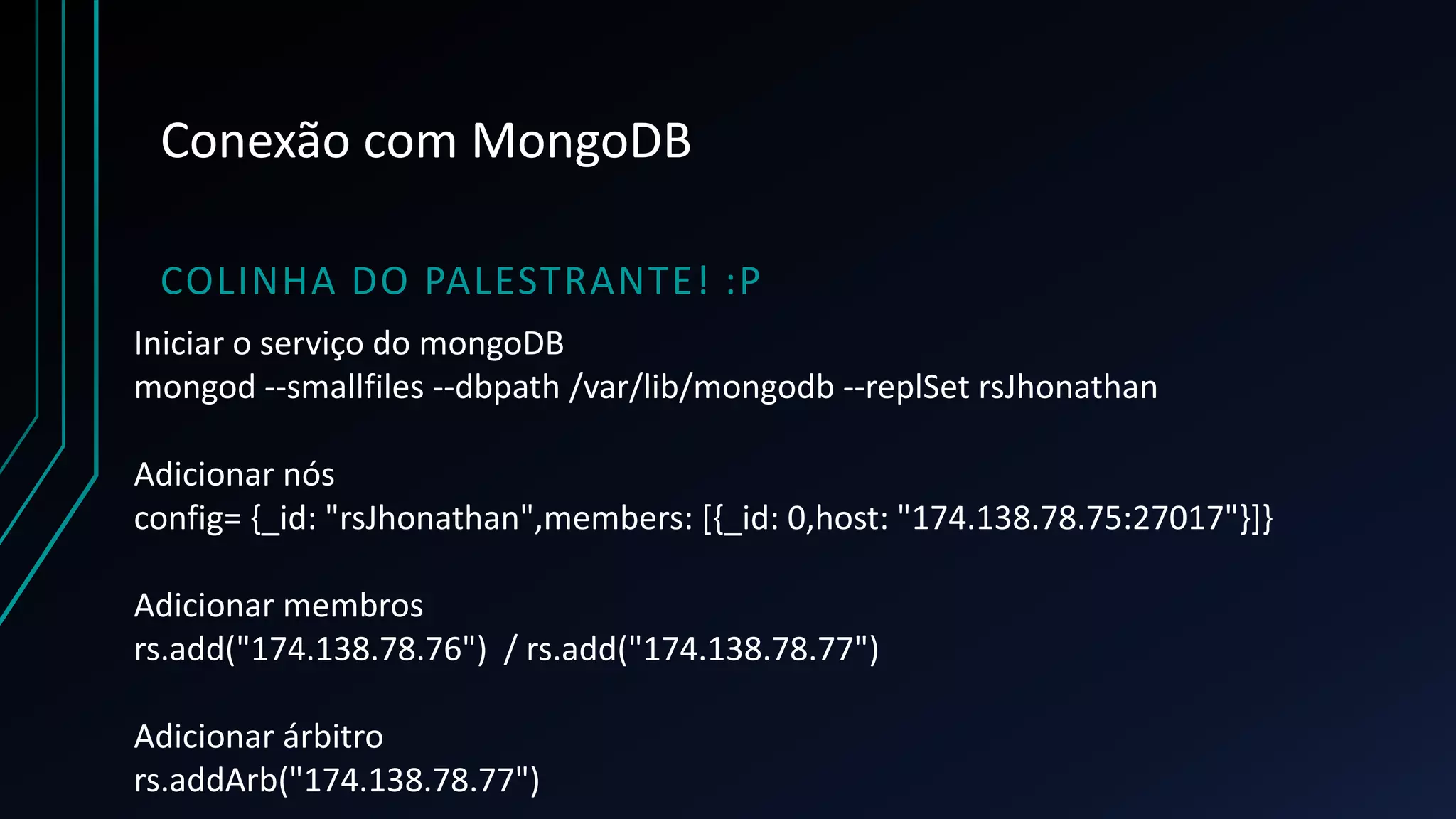 Conexão com MongoDB
COLINHA DO PALESTRANTE! :P
Iniciar o serviço do mongoDB
mongod --smallfiles --dbpath /var/lib/mongodb --replSet rsJhonathan
Adicionar nós
config= {_id: "rsJhonathan",members: [{_id: 0,host: "174.138.78.75:27017"}]}
Adicionar membros
rs.add("174.138.78.76") / rs.add("174.138.78.77")
Adicionar árbitro
rs.addArb("174.138.78.77")
 