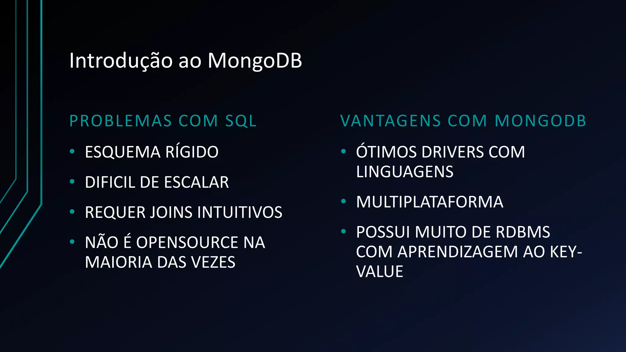 Introdução ao MongoDB
PROBLEMAS COM SQL VANTAGENS COM MONGODB
• ESQUEMA RÍGIDO
• DIFICIL DE ESCALAR
• REQUER JOINS INTUITIVOS
• NÃO É OPENSOURCE NA
MAIORIA DAS VEZES
• ÓTIMOS DRIVERS COM
LINGUAGENS
• MULTIPLATAFORMA
• POSSUI MUITO DE RDBMS
COM APRENDIZAGEM AO KEY-
VALUE
 
